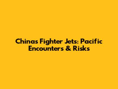 China's Fighter Jets: Pacific Encounters & Risks