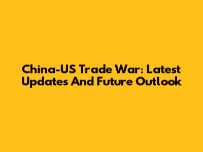 China-US Trade War: Latest Updates And Future Outlook