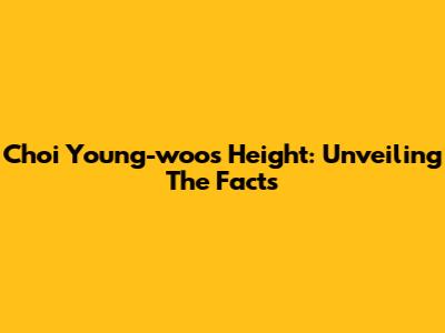 Choi Young-woo's Height: Unveiling The Facts