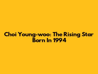 Choi Young-woo: The Rising Star Born In 1994