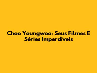 Choo Youngwoo: Seus Filmes E Séries Imperdíveis