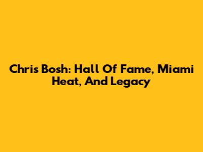 Chris Bosh: Hall Of Fame, Miami Heat, And Legacy