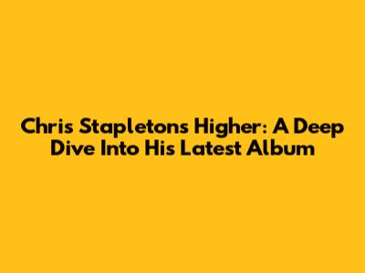 Chris Stapleton's 'Higher': A Deep Dive Into His Latest Album