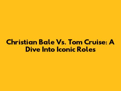Christian Bale Vs. Tom Cruise: A Dive Into Iconic Roles
