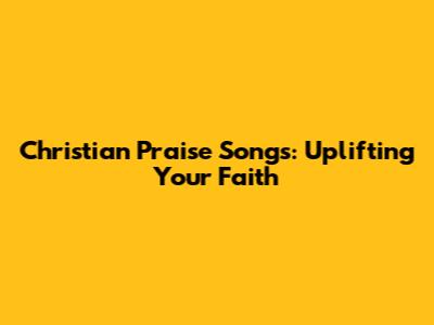 Christian Praise Songs: Uplifting Your Faith
