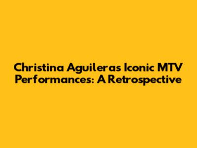 Christina Aguilera's Iconic MTV Performances: A Retrospective