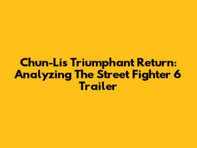 Chun-Li's Triumphant Return: Analyzing The Street Fighter 6 Trailer
