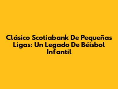 Clásico Scotiabank De Pequeñas Ligas: Un Legado De Béisbol Infantil