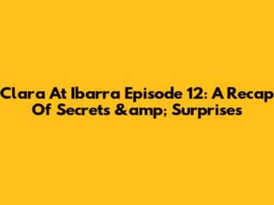 Clara At Ibarra Episode 12: A Recap Of Secrets &amp; Surprises