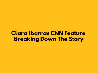 Clara Ibarra's CNN Feature: Breaking Down The Story