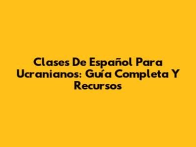 Clases De Español Para Ucranianos: Guía Completa Y Recursos