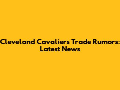Cleveland Cavaliers Trade Rumors: Latest News