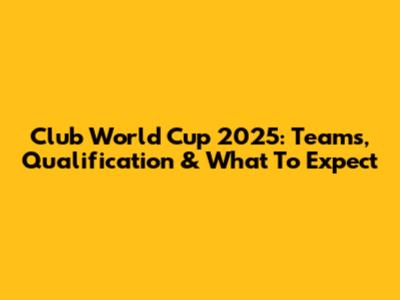 Club World Cup 2025: Teams, Qualification & What To Expect