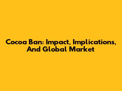 Cocoa Ban: Impact, Implications, And Global Market
