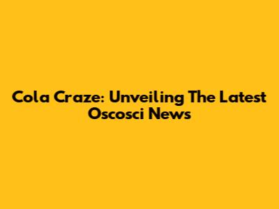 Cola Craze: Unveiling The Latest Oscosci News