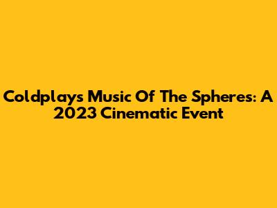 Coldplay's Music Of The Spheres: A 2023 Cinematic Event