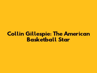 Collin Gillespie: The American Basketball Star