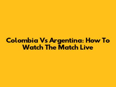 Colombia Vs Argentina: How To Watch The Match Live
