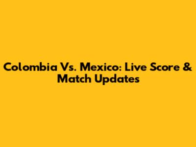 Colombia Vs. Mexico: Live Score & Match Updates