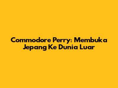 Commodore Perry: Membuka Jepang Ke Dunia Luar
