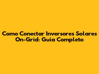 Como Conectar Inversores Solares On-Grid: Guia Completo