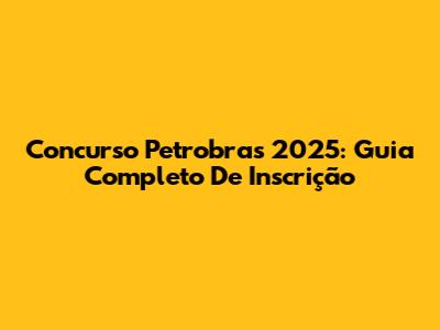 Concurso Petrobras 2025: Guia Completo De Inscrição