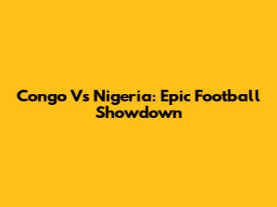 Congo Vs Nigeria: Epic Football Showdown
