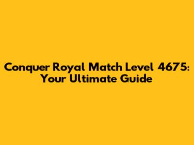 Conquer Royal Match Level 4675: Your Ultimate Guide