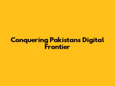 Conquering Pakistan's Digital Frontier