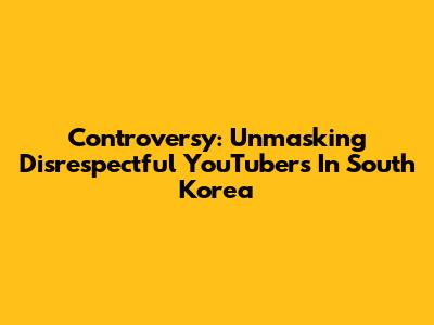 Controversy: Unmasking Disrespectful YouTubers In South Korea