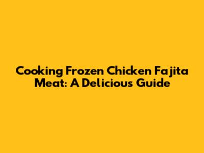 Cooking Frozen Chicken Fajita Meat: A Delicious Guide