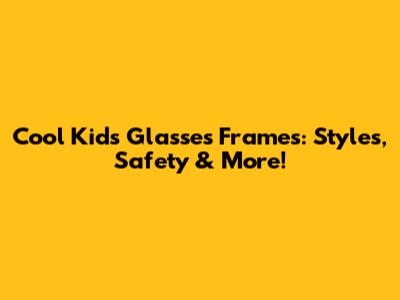 Cool Kids' Glasses Frames: Styles, Safety & More!