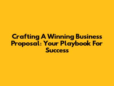 Crafting A Winning Business Proposal: Your Playbook For Success