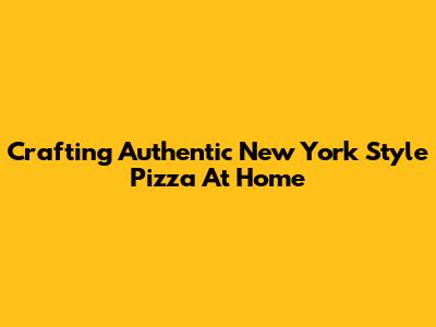 Crafting Authentic New York Style Pizza At Home