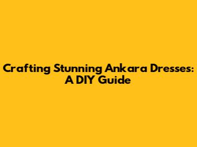 Crafting Stunning Ankara Dresses: A DIY Guide