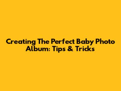 Creating The Perfect Baby Photo Album: Tips & Tricks