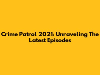 Crime Patrol 2021: Unraveling The Latest Episodes