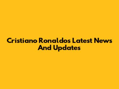 Cristiano Ronaldo's Latest News And Updates