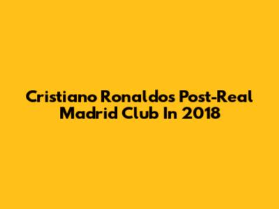 Cristiano Ronaldo's Post-Real Madrid Club In 2018