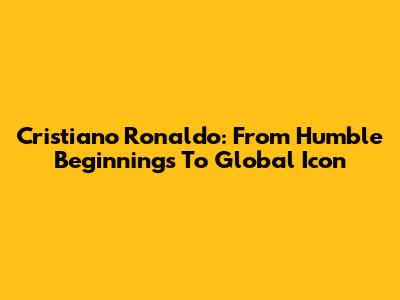 Cristiano Ronaldo: From Humble Beginnings To Global Icon