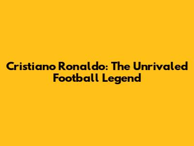 Cristiano Ronaldo: The Unrivaled Football Legend