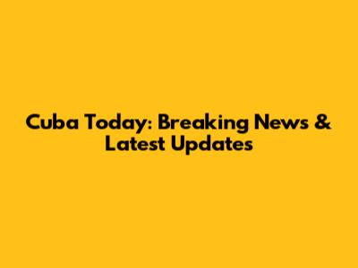 Cuba Today: Breaking News & Latest Updates