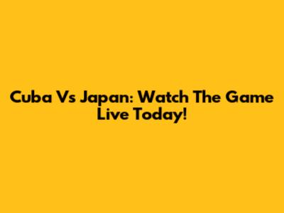 Cuba Vs Japan: Watch The Game Live Today!