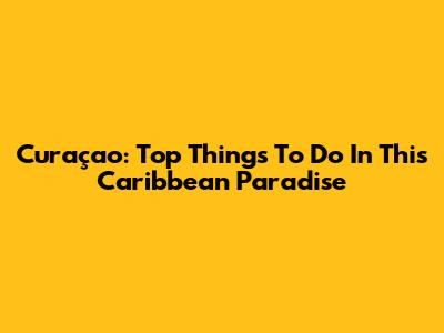 Curaçao: Top Things To Do In This Caribbean Paradise