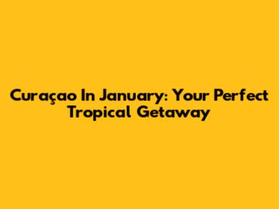 Curaçao In January: Your Perfect Tropical Getaway