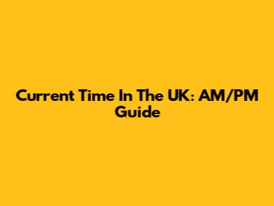 Current Time In The UK: AM/PM Guide