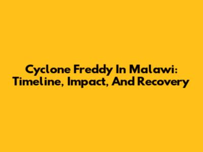 Cyclone Freddy In Malawi: Timeline, Impact, And Recovery