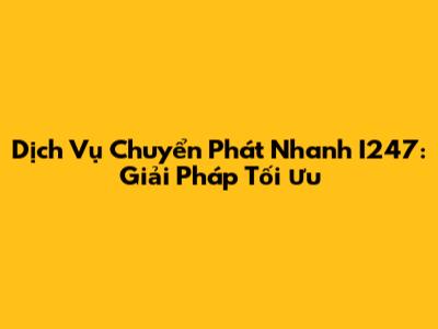 Dịch Vụ Chuyển Phát Nhanh I247: Giải Pháp Tối Ưu