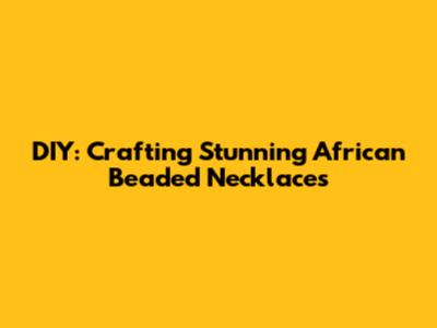 DIY: Crafting Stunning African Beaded Necklaces
