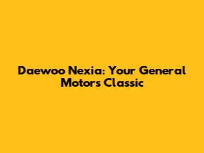 Daewoo Nexia: Your General Motors Classic
